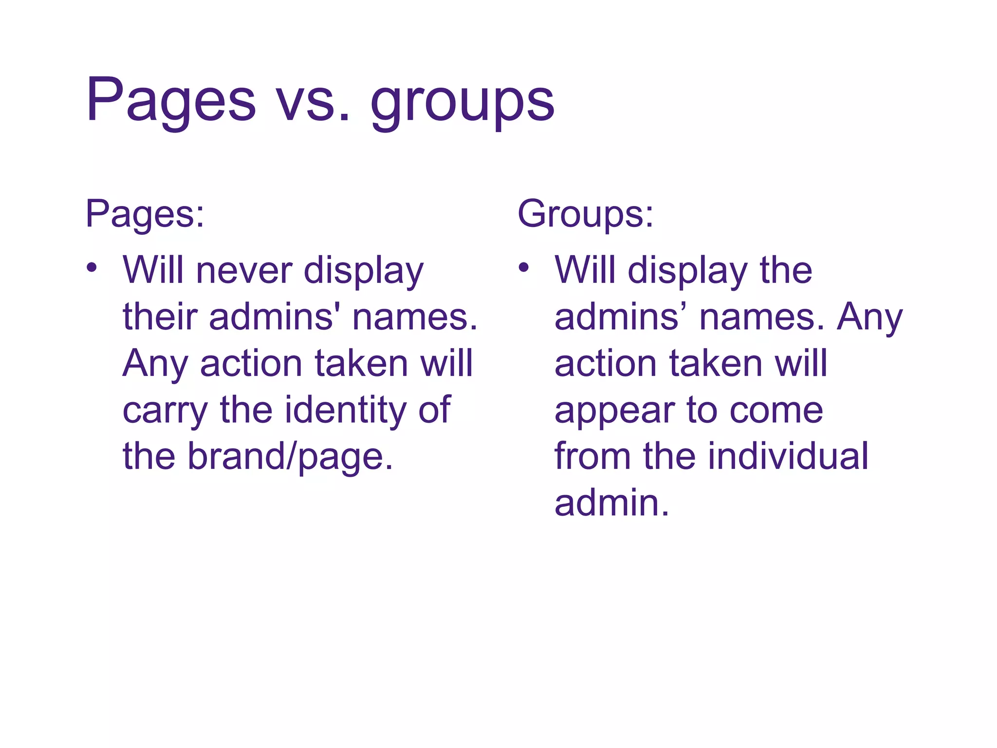 Pages vs. groups Pages: Will never display their admins' names. Any action taken will carry the identity of the brand/page.  Groups: Will display the admins’ names. Any action taken will appear to come from the individual admin.  