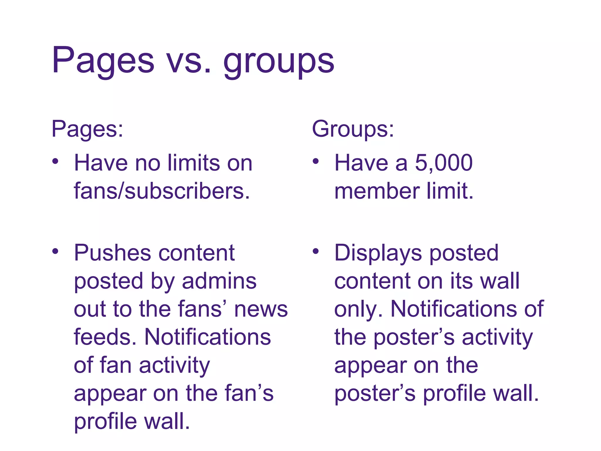 Pages vs. groups Pages: Have no limits on fans/subscribers. Pushes content posted by admins out to the fans’ news feeds. Notifications of fan activity appear on the fan’s profile wall. Groups: Have a 5,000 member limit. Displays posted content on its wall only. Notifications of the poster’s activity appear on the poster’s profile wall. 