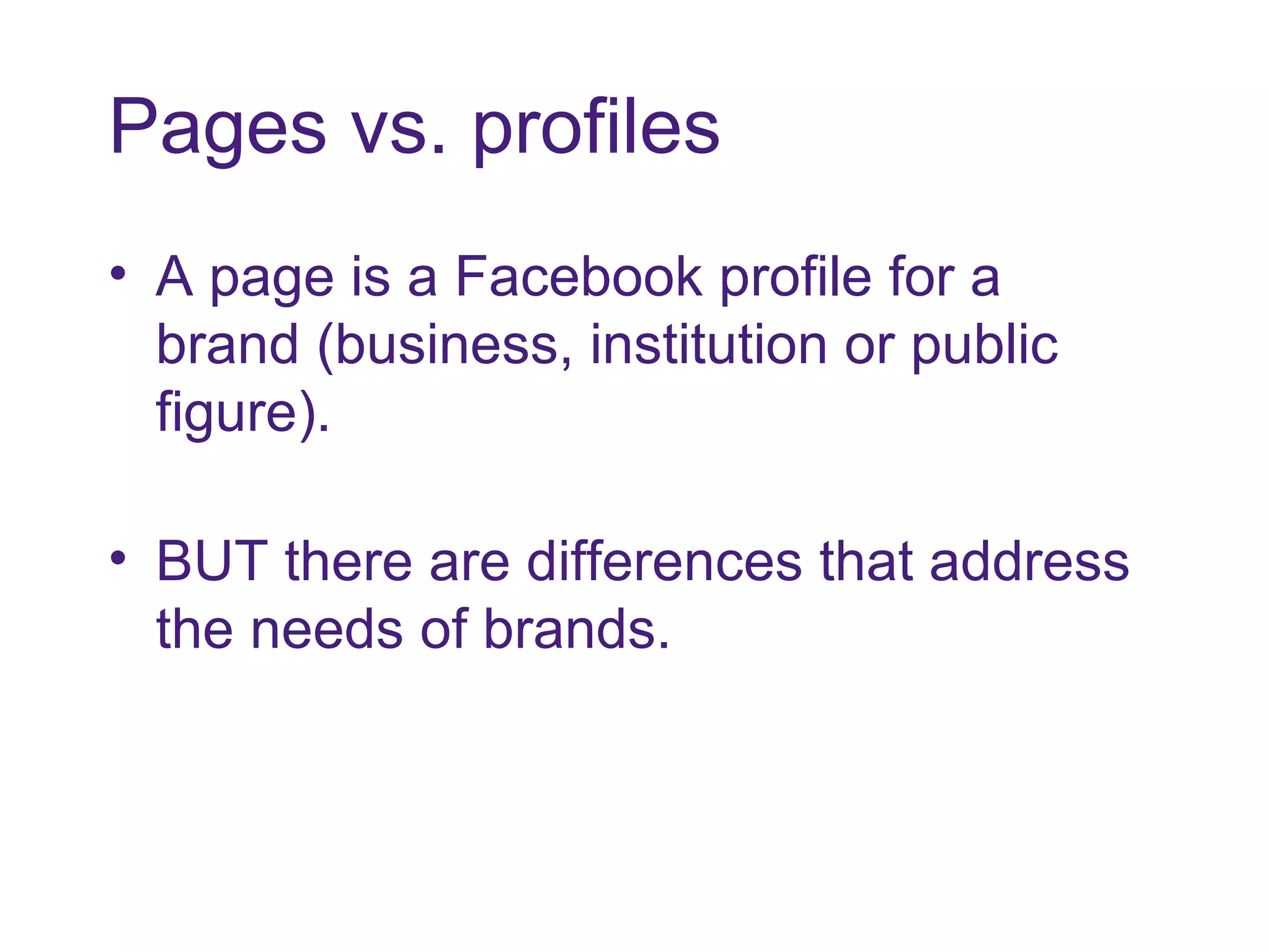 Pages vs. profiles A page is a Facebook profile for a brand (business, institution or public figure).  BUT there are differences that address the needs of brands. 