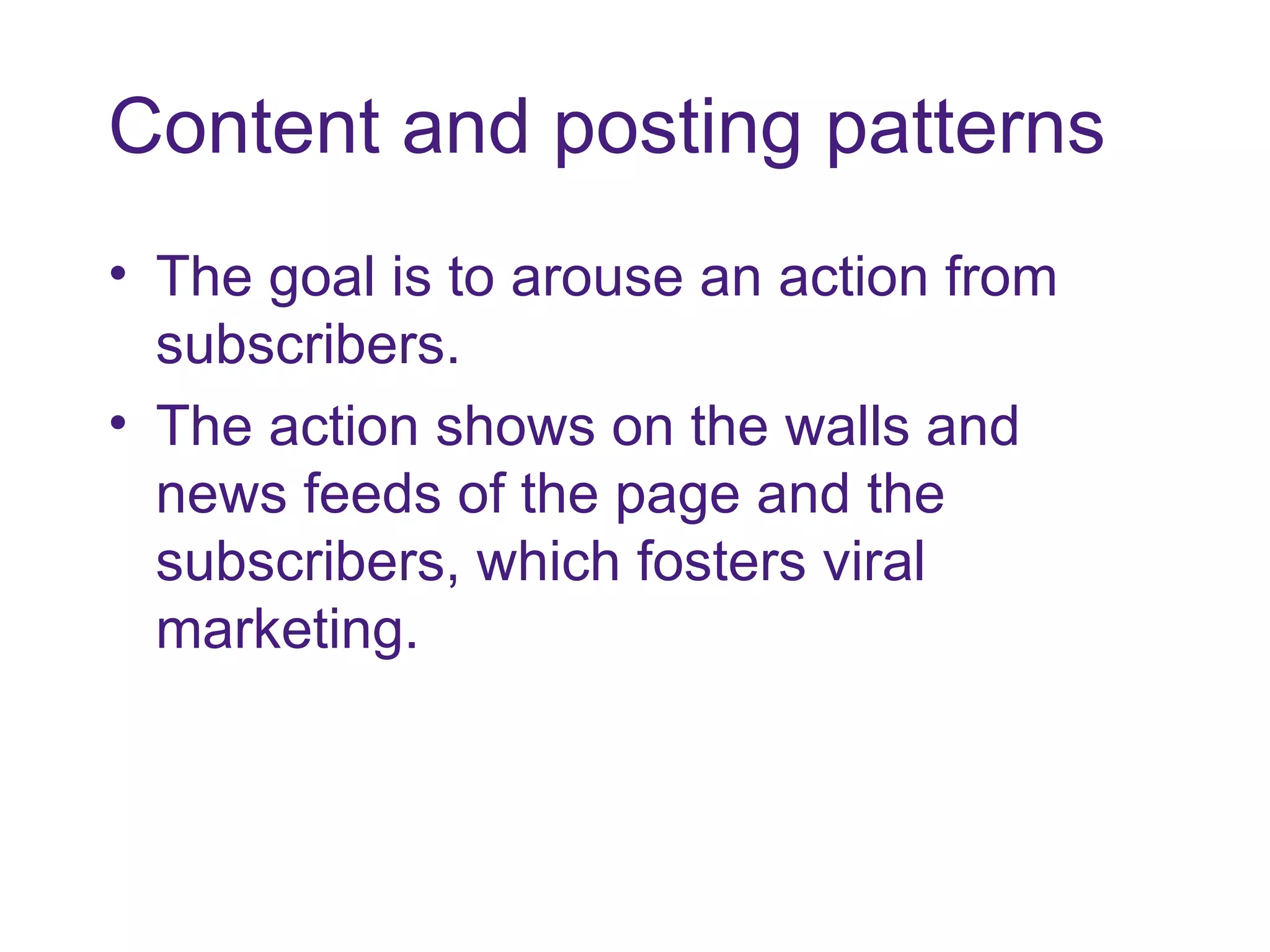 Content and posting patterns The goal is to arouse an action from subscribers.  The action shows on the walls and news feeds of the page and the subscribers, which fosters viral marketing. 