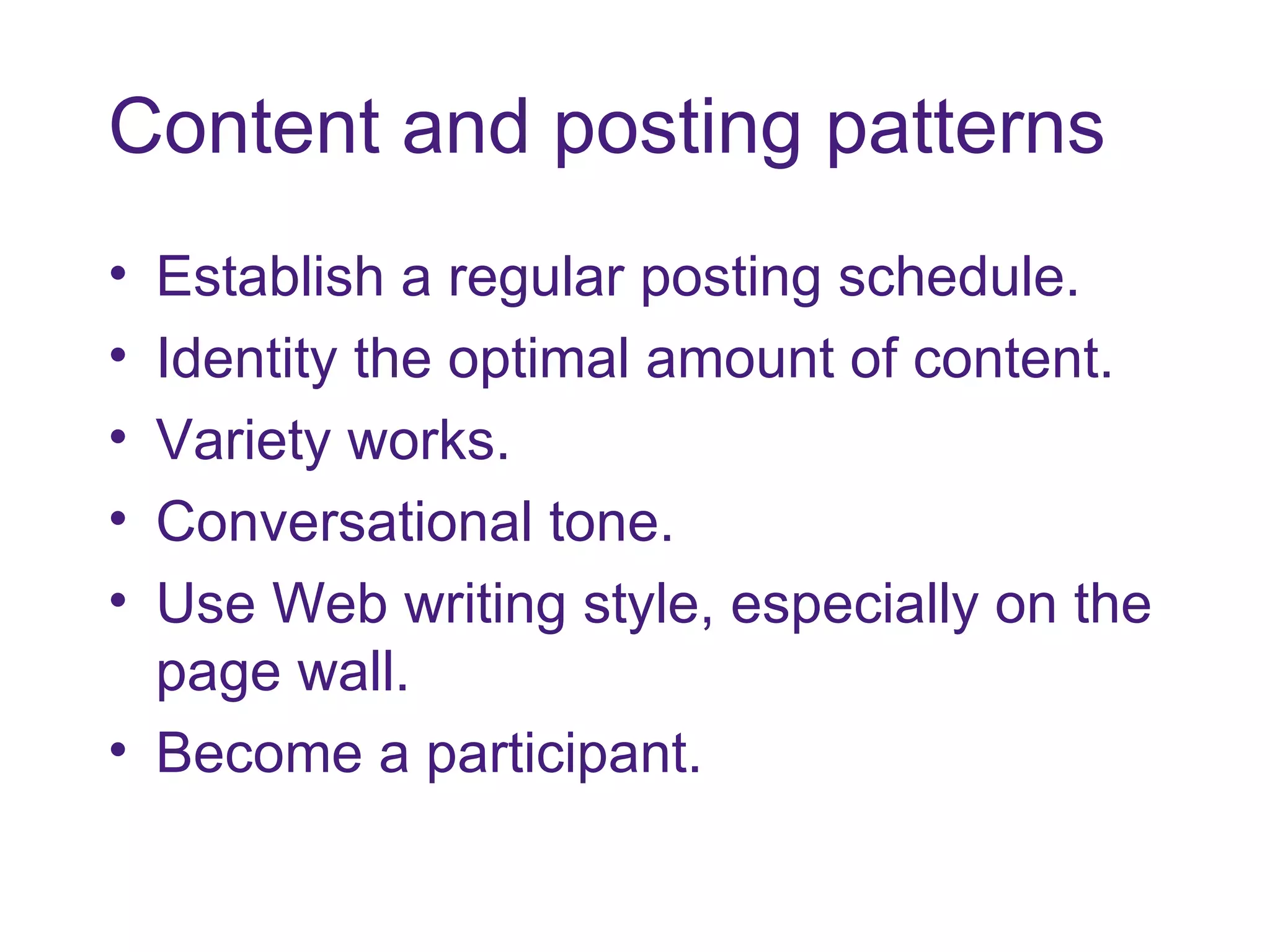 Content and posting patterns Establish a regular posting schedule. Identity the optimal amount of content. Variety works. Conversational tone. Use Web writing style, especially on the page wall. Become a participant. 