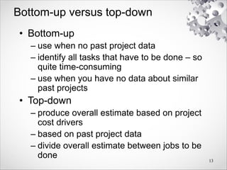 Bottom-up versus top-down
• Bottom-up
– use when no past project data
– identify all tasks that have to be done – so
quite time-consuming
– use when you have no data about similar
past projects
• Top-down
– produce overall estimate based on project
cost drivers
– based on past project data
– divide overall estimate between jobs to be
done 13
 