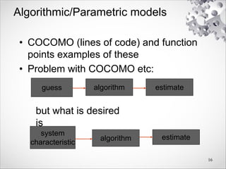 Algorithmic/Parametric models
• COCOMO (lines of code) and function
points examples of these
• Problem with COCOMO etc:
16
guess algorithm estimate
but what is desired
is
system
characteristic
algorithm estimate
 