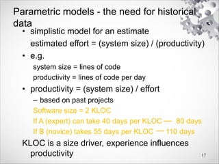 Parametric models - the need for historical
data
• simplistic model for an estimate
estimated effort = (system size) / (productivity)
• e.g.
system size = lines of code
productivity = lines of code per day
• productivity = (system size) / effort
– based on past projects
Software size = 2 KLOC
If A (expert) can take 40 days per KLOC 80 days
If B (novice) takes 55 days per KLOC 110 days
KLOC is a size driver, experience influences
productivity 17
 