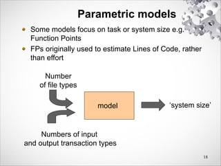 18
Parametric models
Some models focus on task or system size e.g.
Function Points
FPs originally used to estimate Lines of Code, rather
than effort
model
Number
of file types
Numbers of input
and output transaction types
‘system size’
 