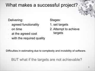 What makes a successful project?
Delivering:
• agreed functionality
• on time
• at the agreed cost
• with the required quality
Stages:
1. set targets
2. Attempt to achieve
targets
2
BUT what if the targets are not achievable?
Difficulties in estimating due to complexity and invisibility of software.
 