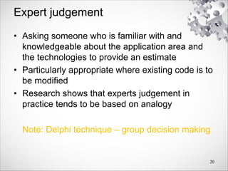 Expert judgement
• Asking someone who is familiar with and
knowledgeable about the application area and
the technologies to provide an estimate
• Particularly appropriate where existing code is to
be modified
• Research shows that experts judgement in
practice tends to be based on analogy
Note: Delphi technique – group decision making
20
 