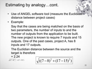 Estimating by analogy…cont.
• Use of ANGEL software tool (measure the Euclidean
distance between project cases)
• Example:
Say that the cases are being matched on the basis of
two parameters, the number of inputs to and the
number of outputs from the application to be built.
The new project is known to require 7 inputs and 15
outputs. One of the past cases, project A, has 8
inputs and 17 outputs.
The Euclidian distance between the source and the
target is therefore
= 2.24
22
)
)
15
17
(
)
8
7
(( 2
2



)
)
15
17
(
)
8
7
(( 2
2



 
