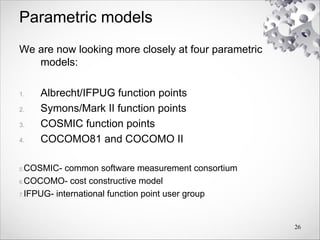 Parametric models
We are now looking more closely at four parametric
models:
1. Albrecht/IFPUG function points
2. Symons/Mark II function points
3. COSMIC function points
4. COCOMO81 and COCOMO II
5.COSMIC- common software measurement consortium
6.COCOMO- cost constructive model
7.IFPUG- international function point user group
26
 
