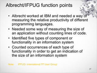 Albrecht/IFPUG function points
• Albrecht worked at IBM and needed a way of
measuring the relative productivity of different
programming languages.
• Needed some way of measuring the size of
an application without counting lines of code.
• Identified five types of component or
functionality in an information system
• Counted occurrences of each type of
functionality in order to get an indication of
the size of an information system
Note: IFPUG- International FP User Group
27
 