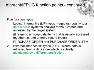 Albrecht/IFPUG function points - continued
Five function types
1. Logical internal file (LIF) types – equates roughly to a
data store in systems analysis terms. Created and
accessed by the target system
(it refers to a group data items that is usually accessed
together i.e. one or more record types)
PURCHASE-ORDER and PURCHASE-ORDER-ITEM
2. External interface file types (EIF) – where data is
retrieved from a data store which is actually
maintained by a different application.
28
 