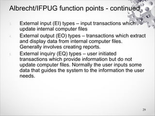 Albrecht/IFPUG function points - continued
3. External input (EI) types – input transactions which
update internal computer files
4. External output (EO) types – transactions which extract
and display data from internal computer files.
Generally involves creating reports.
5. External inquiry (EQ) types – user initiated
transactions which provide information but do not
update computer files. Normally the user inputs some
data that guides the system to the information the user
needs.
29
 
