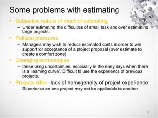 Some problems with estimating
• Subjective nature of much of estimating
– Under estimating the difficulties of small task and over estimating
large projects.
• Political pressures
– Managers may wish to reduce estimated costs in order to win
support for acceptance of a project proposal (over estimate to
create a comfort zone)
• Changing technologies
– these bring uncertainties, especially in the early days when there
is a ‘learning curve’. Difficult to use the experience of previous
projects.
• Projects differ -lack of homogeneity of project experience
– Experience on one project may not be applicable to another
3
 