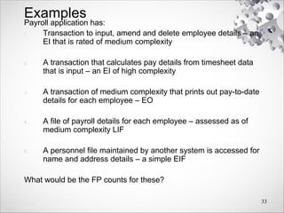 Examples
Payroll application has:
1. Transaction to input, amend and delete employee details – an
EI that is rated of medium complexity
2. A transaction that calculates pay details from timesheet data
that is input – an EI of high complexity
3. A transaction of medium complexity that prints out pay-to-date
details for each employee – EO
4. A file of payroll details for each employee – assessed as of
medium complexity LIF
5. A personnel file maintained by another system is accessed for
name and address details – a simple EIF
What would be the FP counts for these?
33
 