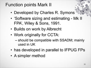 Function points Mark II
• Developed by Charles R. Symons
• ‘Software sizing and estimating - Mk II
FPA’, Wiley & Sons, 1991.
• Builds on work by Albrecht
• Work originally for CCTA:
– should be compatible with SSADM; mainly
used in UK
• has developed in parallel to IFPUG FPs
• A simpler method
35
 