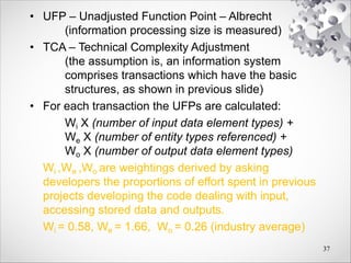 • UFP – Unadjusted Function Point – Albrecht
(information processing size is measured)
• TCA – Technical Complexity Adjustment
(the assumption is, an information system
comprises transactions which have the basic
structures, as shown in previous slide)
• For each transaction the UFPs are calculated:
Wi X (number of input data element types) +
We X (number of entity types referenced) +
Wo X (number of output data element types)
Wi ,We ,Wo are weightings derived by asking
developers the proportions of effort spent in previous
projects developing the code dealing with input,
accessing stored data and outputs.
Wi = 0.58, We = 1.66, Wo = 0.26 (industry average)
37
 