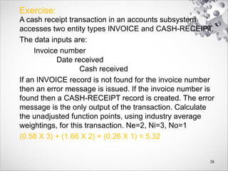 Exercise:
A cash receipt transaction in an accounts subsystem
accesses two entity types INVOICE and CASH-RECEIPT.
The data inputs are:
Invoice number
Date received
Cash received
If an INVOICE record is not found for the invoice number
then an error message is issued. If the invoice number is
found then a CASH-RECEIPT record is created. The error
message is the only output of the transaction. Calculate
the unadjusted function points, using industry average
weightings, for this transaction. Ne=2, Ni=3, No=1
(0.58 X 3) + (1.66 X 2) + (0.26 X 1) = 5.32
38
 