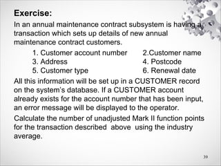 Exercise:
In an annual maintenance contract subsystem is having a
transaction which sets up details of new annual
maintenance contract customers.
1. Customer account number 2.Customer name
3. Address 4. Postcode
5. Customer type 6. Renewal date
All this information will be set up in a CUSTOMER record
on the system’s database. If a CUSTOMER account
already exists for the account number that has been input,
an error message will be displayed to the operator.
Calculate the number of unadjusted Mark II function points
for the transaction described above using the industry
average.
39
 