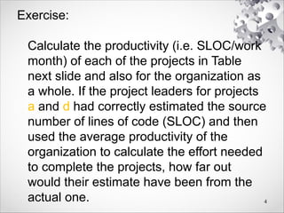 Exercise:
Calculate the productivity (i.e. SLOC/work
month) of each of the projects in Table
next slide and also for the organization as
a whole. If the project leaders for projects
a and d had correctly estimated the source
number of lines of code (SLOC) and then
used the average productivity of the
organization to calculate the effort needed
to complete the projects, how far out
would their estimate have been from the
actual one. 4
 