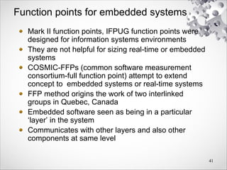 Function points for embedded systems
Mark II function points, IFPUG function points were
designed for information systems environments
They are not helpful for sizing real-time or embedded
systems
COSMIC-FFPs (common software measurement
consortium-full function point) attempt to extend
concept to embedded systems or real-time systems
FFP method origins the work of two interlinked
groups in Quebec, Canada
Embedded software seen as being in a particular
‘layer’ in the system
Communicates with other layers and also other
components at same level
41
 