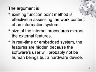 The argument is
• existing function point method is
effective in assessing the work content
of an information system.
• size of the internal procedures mirrors
the external features.
• in real-time or embedded system, the
features are hidden because the
software’s user will probably not be
human beings but a hardware device.
42
 
