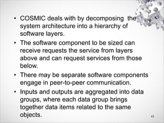 • COSMIC deals with by decomposing the
system architecture into a hierarchy of
software layers.
• The software component to be sized can
receive requests the service from layers
above and can request services from those
below.
• There may be separate software components
engage in peer-to-peer communication.
• Inputs and outputs are aggregated into data
groups, where each data group brings
together data items related to the same
objects. 43
 