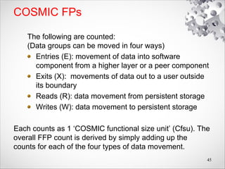 COSMIC FPs
The following are counted:
(Data groups can be moved in four ways)
Entries (E): movement of data into software
component from a higher layer or a peer component
Exits (X): movements of data out to a user outside
its boundary
Reads (R): data movement from persistent storage
Writes (W): data movement to persistent storage
Each counts as 1 ‘COSMIC functional size unit’ (Cfsu). The
overall FFP count is derived by simply adding up the
counts for each of the four types of data movement.
45
 