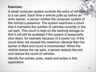 Exercise:
A small computer system controls the entry of vehicles
to a car park. Each time a vehicle pulls up before an
entry barrier, a sensor notifies the computer system of
the vehicle’s presence. The system examines a count
that it maintains the number of vehicles currently in the
car park. This count is kept on the backing storage so
that it will still be available if the system is temporarily
shut down, for example because of a power cut. If the
count does not exceed the maximum allowed then the
barrier is lifted and count is incremented. When the
vehicle leaves the car park, a sensor detects the exit
and reduce the count of vehicles.
Identify the entries, exits, reads and writes in this
application.
46
 