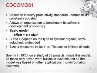 COCOMO81
Based on industry productivity standards - database is
constantly updated
Allows an organization to benchmark its software
development productivity
Basic model
effort = c x sizek
C and k depend on the type of system: organic, semi-
detached, embedded
Size is measured in ‘kloc’ ie. Thousands of lines of code
Boehm in 1970, on a study of 63 projects, made this model.
Of these only seven were business systems and so the
model was based on other applications (non-information
systems).
49
 