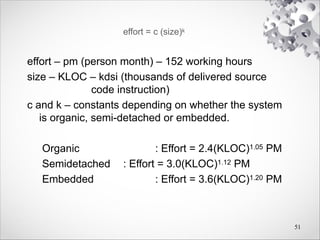 effort = c (size)k
effort – pm (person month) – 152 working hours
size – KLOC – kdsi (thousands of delivered source
code instruction)
c and k – constants depending on whether the system
is organic, semi-detached or embedded.
Organic : Effort = 2.4(KLOC)1.05 PM
Semidetached : Effort = 3.0(KLOC)1.12 PM
Embedded : Effort = 3.6(KLOC)1.20 PM
51
 
