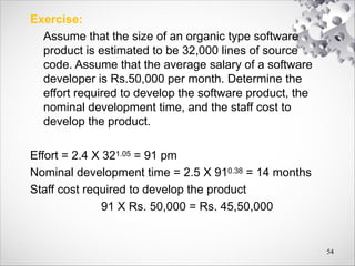 Exercise:
Assume that the size of an organic type software
product is estimated to be 32,000 lines of source
code. Assume that the average salary of a software
developer is Rs.50,000 per month. Determine the
effort required to develop the software product, the
nominal development time, and the staff cost to
develop the product.
Effort = 2.4 X 321.05 = 91 pm
Nominal development time = 2.5 X 910.38 = 14 months
Staff cost required to develop the product
91 X Rs. 50,000 = Rs. 45,50,000
54
 