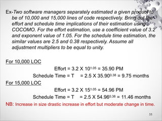 Ex-Two software managers separately estimated a given product to
be of 10,000 and 15,000 lines of code respectively. Bring out the
effort and schedule time implications of their estimation using
COCOMO. For the effort estimation, use a coefficient value of 3.2
and exponent value of 1.05. For the schedule time estimation, the
similar values are 2.5 and 0.38 respectively. Assume all
adjustment multipliers to be equal to unity.
For 10,000 LOC
Effort = 3.2 X 101.05 = 35.90 PM
Schedule Time = Tdev = 2.5 X 35.900.38 = 9.75 months
For 15,000 LOC
Effort = 3.2 X 151.05 = 54.96 PM
Schedule Time = Tdev = 2.5 X 54.960.38 = 11.46 months
NB: Increase in size drastic increase in effort but moderate change in time.
55
 