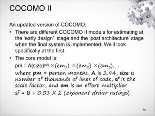COCOMO II
An updated version of COCOMO:
• There are different COCOMO II models for estimating at
the ‘early design’ stage and the ‘post architecture’ stage
when the final system is implemented. We’ll look
specifically at the first.
• The core model is:
pm = A(size)(sf) ×(em1) ×(em2) ×(em3)….
where pm = person months, A is 2.94, size is
number of thousands of lines of code, sf is the
scale factor, and em is an effort multiplier
sf = B + 0.01 X Σ (exponent driver ratings)
56
 