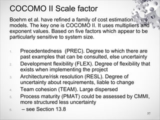 COCOMO II Scale factor
Boehm et al. have refined a family of cost estimation
models. The key one is COCOMO II. It uses multipliers and
exponent values. Based on five factors which appear to be
particularly sensitive to system size.
1. Precedentedness (PREC). Degree to which there are
past examples that can be consulted, else uncertainty
2. Development flexibility (FLEX). Degree of flexibility that
exists when implementing the project
3. Architecture/risk resolution (RESL). Degree of
uncertainty about requirements, liable to change
4. Team cohesion (TEAM). Large dispersed
5. Process maturity (PMAT) could be assessed by CMMI,
more structured less uncertainty
6. – see Section 13.8
57
 