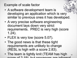 Example of scale factor
• A software development team is
developing an application which is very
similar to previous ones it has developed.
• A very precise software engineering
document lays down very strict
requirements. PREC is very high (score
1.24).
• FLEX is very low (score 5.07).
• The good news is that these tight
requirements are unlikely to change
(RESL is high with a score 2.83).
• The team is tightly knit (TEAM has high 59
 