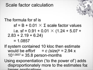 Scale factor calculation
The formula for sf is
sf = B + 0.01 × Σ scale factor values
i.e. sf = 0.91 + 0.01 × (1.24 + 5.07 +
2.83 + 2.19 + 6.24)
= 1.0857
If system contained 10 kloc then estimate
would be effort = c (size)k = 2.94 x
101.0857 = 35.8 person-months
Using exponentiation (‘to the power of’) adds
disproportionately more to the estimates for
60
 