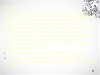 Exercise:
A new project has ‘average’ novelty for the software supplier
that is going to execute it and thus given a nominal rating on
this account for precedentedness. Development flexibility is
high, requirements may change radically and so risk
resolution exponent is rated very low. The development team
are all located in the same office and this leads to team
cohesion being rated as vey high, but the software house as
a whole tends to be very informal in its standards and
procedures and the process maturity driver has therefore
been given a rating of ‘low’.
(i) (i) What would be the scale factor (sf) in this case?
(ii) (ii) What would the estimate effort if the size of the
application was estimated as in the region of 2000 lines of
code?
61
 