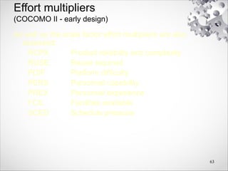 Effort multipliers
(COCOMO II - early design)
As well as the scale factor effort multipliers are also
assessed:
RCPX Product reliability and complexity
RUSE Reuse required
PDIF Platform difficulty
PERS Personnel capability
PREX Personnel experience
FCIL Facilities available
SCED Schedule pressure
63
 