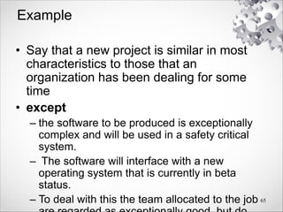 Example
• Say that a new project is similar in most
characteristics to those that an
organization has been dealing for some
time
• except
– the software to be produced is exceptionally
complex and will be used in a safety critical
system.
– The software will interface with a new
operating system that is currently in beta
status.
– To deal with this the team allocated to the job 65
 
