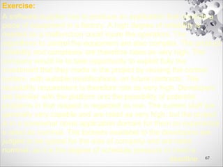 Exercise:
A software supplier has to produce an application that controls a
piece of equipment in a factory. A high degree of reliability is
needed as a malfunction could injure the operators. The
algorithms to control the equipment are also complex. The product
reliability and complexity are therefore rates as very high. The
company would lie to take opportunity to exploit fully the
investment that they made in the project by reusing the control
system, with suitable modifications, on future contracts. The
reusability requirement is therefore rate as very high. Developers
are familiar with the platform and the possibility of potential
problems in that respect is regarded as low. The current staff are
generally very capable and are rated as very high, but the project
is in a somewhat novel application domain for them so experience
s rated as nominal. The toolsets available to the developers are
judged to be typical for the size of company and are rated
nominal, as it is the degree of schedule pressure to meet a
deadline. 67
 