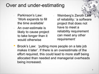 Over and under-estimating
• Parkinson’s Law:
‘Work expands to fill
the time available’
• An over-estimate is
likely to cause project
to take longer than it
would otherwise
• Weinberg’s Zeroth Law
of reliability: ‘a software
project that does not
have to meet a
reliability requirement
can meet any other
requirement’
7
• Brook’s Law: ‘putting more people on a late job
makes it later’. If there is an overestimate of the
effort required, this could lead to more staff being
allocated than needed and managerial overheads
being increased.
 