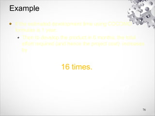 Example
If the estimated development time using COCOMO
formulas is 1 year:
Then to develop the product in 6 months, the total
effort required (and hence the project cost) increases
by
16 times.
Why?
76
 