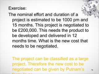 Exercise:
The nominal effort and duration of a
project is estimated to be 1000 pm and
15 months. This project is negotiated to
be £200,000. This needs the product to
be developed and delivered in 12
months time. What is the new cost that
needs to be negotiated.
The project can be classified as a large
project. Therefore the new cost to be
negotiated can be given by Putnam’s 78
 