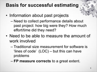 Basis for successful estimating
• Information about past projects
– Need to collect performance details about
past project: how big were they? How much
effort/time did they need?
• Need to be able to measure the amount of
work involved
– Traditional size measurement for software is
‘lines of code’ (LOC) – but this can have
problems
– FP measure corrects to a great extent.
8
 