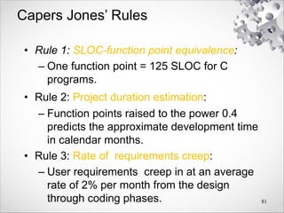 Capers Jones’ Rules
• Rule 1: SLOC-function point equivalence:
– One function point = 125 SLOC for C
programs.
• Rule 2: Project duration estimation:
– Function points raised to the power 0.4
predicts the approximate development time
in calendar months.
• Rule 3: Rate of requirements creep:
– User requirements creep in at an average
rate of 2% per month from the design
through coding phases. 81
 