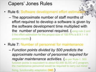Capers’ Jones Rules
• Rule 6: Software development effort estimation:
– The approximate number of staff months of
effort required to develop a software is given by
the software development time multiplied with
the number of personnel required. (using rule 2 and
5 the effort estimation for the project size of 150 FPs is 8 X 1 = 8
person-months)
• Rule 7: Number of personnel for maintenance
– Function points divided by 500 predicts the
approximate number of personnel required for
regular maintenance activities. (as per Rule-1, 500
function points is equivalent to about 62,500 SLOC of C program,
the maintenance personnel would be required to carry out minor
fixing, functionality adaptation ONE.)
84
 