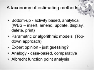 A taxonomy of estimating methods
• Bottom-up - activity based, analytical
(WBS – insert, amend, update, display,
delete, print)
• Parametric or algorithmic models (Top-
down approach)
• Expert opinion - just guessing?
• Analogy - case-based, comparative
• Albrecht function point analysis
9
 