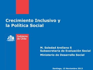 Crecimiento Inclusivo y 
la Política Social 
M. Soledad Arellano S 
Subsecretaria de Evaluación Social 
Ministerio de Desarrollo Social 
Santiago, 15 Noviembre 2013 
 