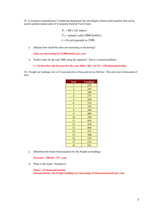 #3: A cosmetics manufacturer’s marketing department has developed a linear trend equation that can be
used to predict annual sales of its popular Hand & Foot Cream.
19900
)000(
1580
toscorrespondt
bottlessalesannualF
wheretF
t
t
=
=
+=
a. Indicate how much the sales are increasing or decreasing?
Sales are increasing by 15,000 bottles per year
b. Predict sales for the year 2006 using the equation? This is a manual problem!
t = 16 therefore the forecast for the year 2006 = 80 + 16*15 = 320 thousand bottles
#4: Freight car loadings over a 12-year period at a busy port are as follows: The units are in thousands of
tons.
Year Loadings
1 220
2 245
3 280
4 275
5 300
6 310
7 350
8 360
9 400
10 380
11 420
12 450
13 460
14 475
15 500
16 510
17 525
18 541
a. Determine the linear trend equation for the freight car loadings.
Forecast = 208.48 + 19 * year
b. What is the slope? Interpret it.
Slope = 19 thousand pounds
Interpretation: the freight loadings are increasing 19 thousand pounds per year
3
 