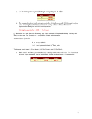 c. Use the trend equation to predict the freight loadings for years 20 and 21.
Year Loadings
20 588.40
21 607.40
d. The manager intends to install new equipment when the loadings exceeds 800 (thousand tons) per
year. Assuming the current trend continues the loading volume will reach that level in
approximately what year? This is a manual problem!
Solving the equation for t yields t = 31.13 years
#5: A manager of a store that sells and installs spas wants to prepare a forecast for January, February and
March of next year. Her forecasts are a combination of trend and seasonality.
The linear trend equation is
yearlastofJunetoscorrespondt
wheretFt
0
570
=
+=
The seasonal relatives are 1.10 for January, 1.02 for February, and .95 for March.
a. What demand should she predict for January, February and March of next year? This is a manual
problem! If you need some hints on this problem, refer to solved problem #2 in the textbook.
January February March
181.5 173.4 166.25
4
 